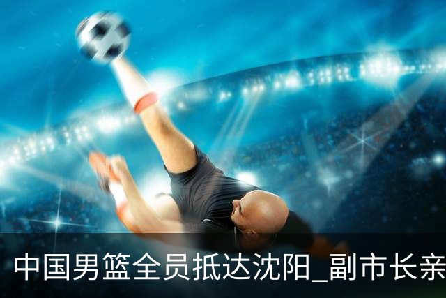 中国男篮全员抵达沈阳 副市长亲自接机，偶遇粉丝团秒变背景板！
