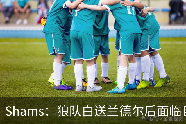 Shams：狼队白送兰德尔后面临巨大舆论压力 必须引进球星安抚华子